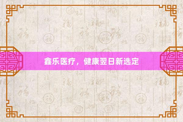 鑫乐医疗，健康翌日新选定
