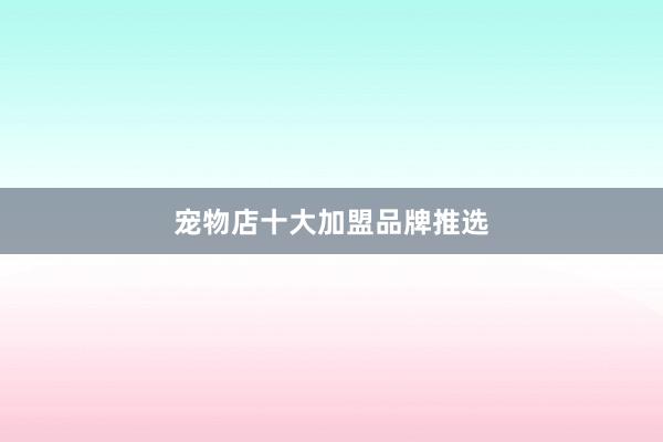 宠物店十大加盟品牌推选